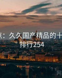 全面盘点：久久国产精品的十个秘密 · 排行254