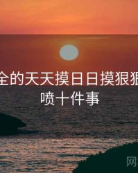 史上最全的天天摸日日摸狠狠添高潮喷十件事