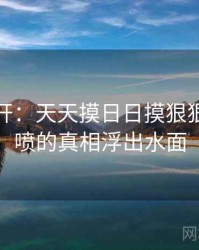 谜团解开：天天摸日日摸狠狠添高潮喷的真相浮出水面