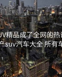 国产SUV精品成了全网的热议话题，国产suv汽车大全 所有车型