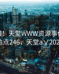 荒唐离谱！天堂WWW资源事件曝光 · 热点246，天堂a∨2021