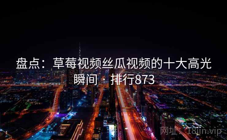 盘点：草莓视频丝瓜视频的十大高光瞬间 · 排行873