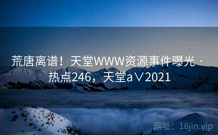 荒唐离谱!天堂WWW资源事件曝光 · 热点246,天堂a∨2021 荒唐离谱!天堂WWW资源事件曝光 · 热点246,天堂a∨2021