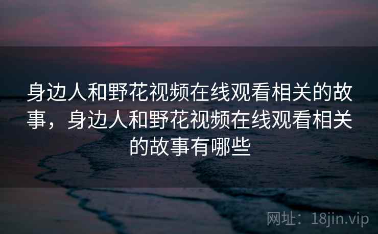身边人和野花视频在线观看相关的故事,身边人和野花视频在线观看相关的故事有哪些 身边人和野花视频在线观看相关的故事,身边人和野花视频在线观看相关的故事有哪些