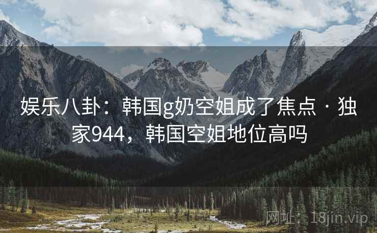 娱乐八卦：韩国g奶空姐成了焦点 · 独家944，韩国空姐地位高吗