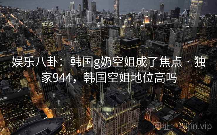 娱乐八卦：韩国g奶空姐成了焦点 · 独家944，韩国空姐地位高吗
