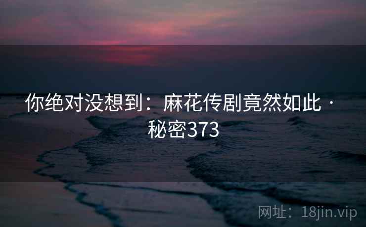 你绝对没想到：麻花传剧竟然如此 · 秘密373