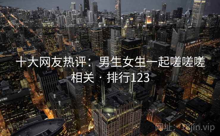 十大网友热评：男生女生一起嗟嗟嗟相关 · 排行123