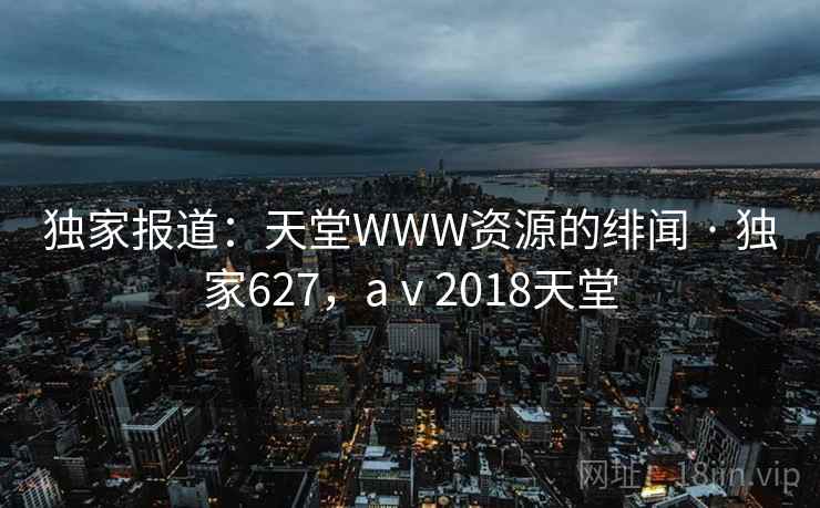 独家报道：天堂WWW资源的绯闻 · 独家627，aⅴ2018天堂