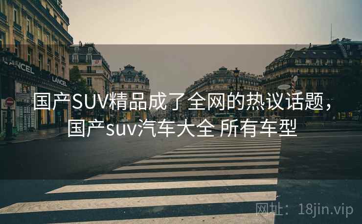 国产SUV精品成了全网的热议话题，国产suv汽车大全 所有车型