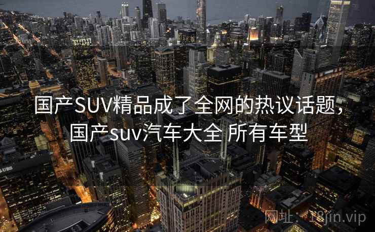国产SUV精品成了全网的热议话题，国产suv汽车大全 所有车型