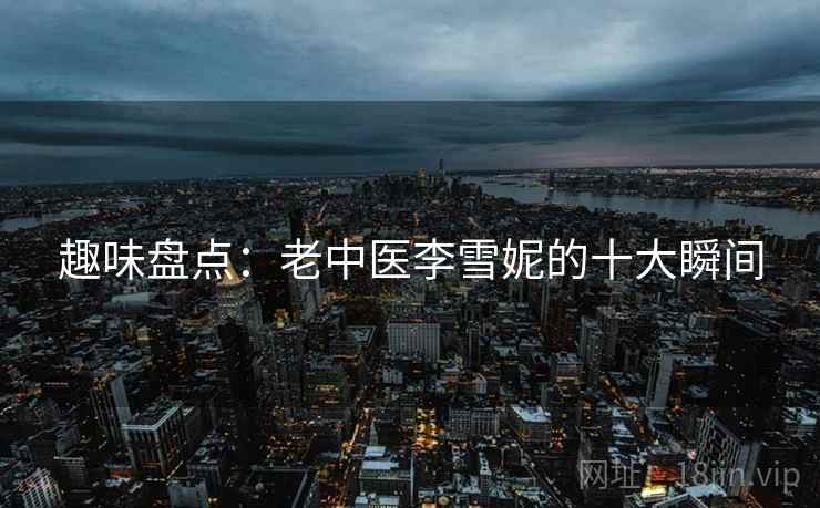 趣味盘点:老中医李雪妮的十大瞬间 趣味盘点:老中医李雪妮的十大瞬间